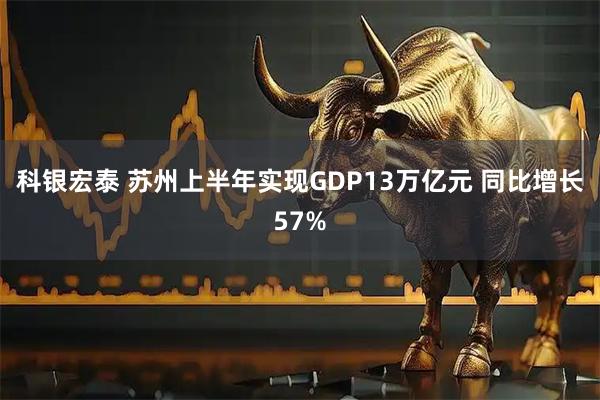 科银宏泰 苏州上半年实现GDP13万亿元 同比增长57%