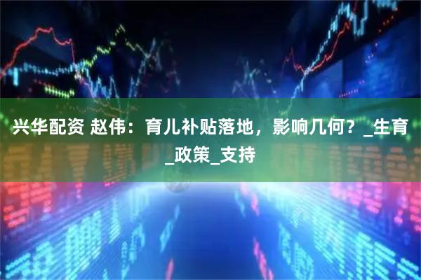 兴华配资 赵伟：育儿补贴落地，影响几何？_生育_政策_支持