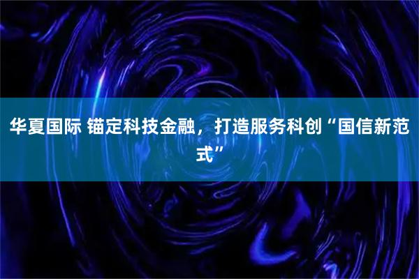 华夏国际 锚定科技金融，打造服务科创“国信新范式”