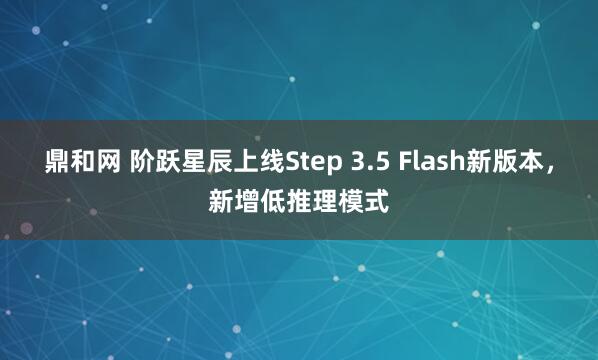 鼎和网 阶跃星辰上线Step 3.5 Flash新版本，新增低推理模式