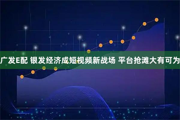 广发E配 银发经济成短视频新战场 平台抢滩大有可为