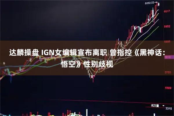 达麟操盘 IGN女编辑宣布离职 曾指控《黑神话：悟空》性别歧视