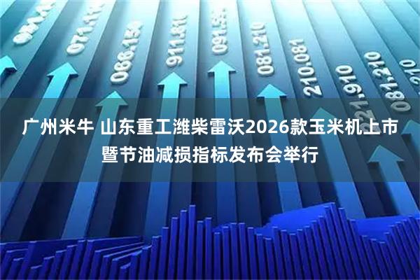 广州米牛 山东重工潍柴雷沃2026款玉米机上市暨节油减损指标发布会举行