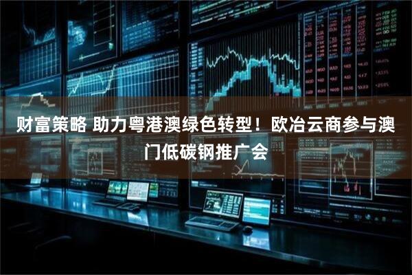 财富策略 助力粤港澳绿色转型！欧冶云商参与澳门低碳钢推广会